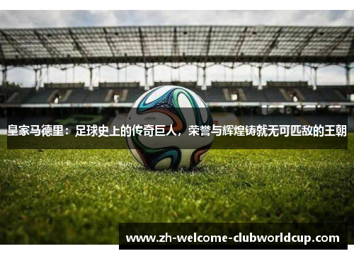 皇家马德里：足球史上的传奇巨人，荣誉与辉煌铸就无可匹敌的王朝