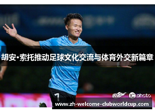 胡安·索托推动足球文化交流与体育外交新篇章