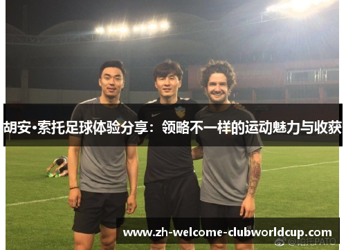 胡安·索托足球体验分享：领略不一样的运动魅力与收获